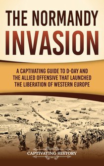 The Normandy Invasion: A Captivating Guide to D-Day and the Allied Offensive That Launched the Liberation of Western Europe
