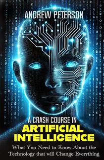 A Crash Course in Artificial Intelligence: What You Need to Know About the Technology that will Change Everything