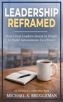 Leadership Reframed: How Great Leaders Invest in People to Build Autonomous Excellence
